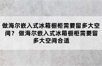 做海尔嵌入式冰箱橱柜需要留多大空间？ 做海尔嵌入式冰箱橱柜需要留多大空间合适